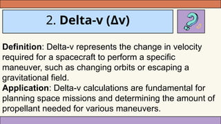 2. Delta-v (Δv)
Definition: Delta-v represents the change in velocity
required for a spacecraft to perform a specific
maneuver, such as changing orbits or escaping a
gravitational field.
Application: Delta-v calculations are fundamental for
planning space missions and determining the amount of
propellant needed for various maneuvers.
 