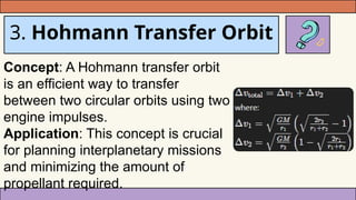 3. Hohmann Transfer Orbit
Concept: A Hohmann transfer orbit
is an efficient way to transfer
between two circular orbits using two
engine impulses.
Application: This concept is crucial
for planning interplanetary missions
and minimizing the amount of
propellant required.
 