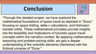 Conclusion
•Through this detailed project, we have explored the
mathematical foundations of space travel as depicted in "Dune,"
focusing on space folding, delta-v calculations, and Hohmann
transfer orbits. These mathematical principles provide insights
into the feasibility and implications of futuristic space travel
concepts within the narrative context. By applying mathematical
reasoning and problem-solving skills, we gain a deeper
understanding of the scientific elements intertwined with the
fictional universe of "Dune."
 