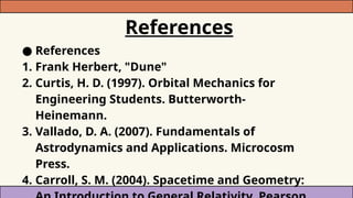 References
● References
1. Frank Herbert, "Dune"
2. Curtis, H. D. (1997). Orbital Mechanics for
Engineering Students. Butterworth-
Heinemann.
3. Vallado, D. A. (2007). Fundamentals of
Astrodynamics and Applications. Microcosm
Press.
4. Carroll, S. M. (2004). Spacetime and Geometry:
 