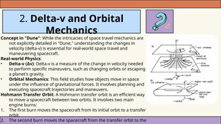 2. Delta-v and Orbital
Mechanics
Concept in "Dune": While the intricacies of space travel mechanics are
not explicitly detailed in "Dune," understanding the changes in
velocity (delta-v) is essential for real-world space travel and
maneuvering spacecraft.
Real-world Physics:
• Delta-v (Δv): Delta-v is a measure of the change in velocity needed
to perform specific maneuvers, such as changing orbits or escaping
a planet's gravity.
• Orbital Mechanics: This field studies how objects move in space
under the influence of gravitational forces. It involves planning and
executing spacecraft trajectories and maneuvers.
Hohmann Transfer Orbit: A Hohmann transfer orbit is an efficient way
to move a spacecraft between two orbits. It involves two main
engine burns:
1. The first burn moves the spacecraft from its initial orbit to a transfer
orbit.
2. The second burn moves the spacecraft from the transfer orbit to the
 