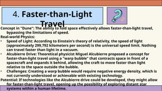 4. Faster-than-Light
Travel
Concept in "Dune": The ability to fold space effectively allows faster-than-light travel,
bypassing the limitations of speed.
Real-world Physics:
• Speed of Light: According to Einstein's theory of relativity, the speed of light
(approximately 299,792 kilometers per second) is the universal speed limit. Nothing
can travel faster than light in a vacuum.
• Alcubierre Drive: Theoretical physicist Miguel Alcubierre proposed a concept for
faster-than-light travel using a "warp bubble" that contracts space in front of a
spacecraft and expands it behind, allowing the craft to move faster than light
relative to the space outside the bubble.
• Challenges: Creating a warp bubble would require negative energy density, which is
not currently understood or achievable with existing technology.
Potential: If technologies like the Alcubierre drive could be developed, they might allow
for faster-than-light travel, opening up the possibility of exploring distant star
systems within a human lifetime.
 
