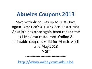 Abuelos Coupons 2013
   Save with discounts up to 50% Once
Again! America's # 1 Mexican Restaurant.
Abuelo's has once again been ranked the
     #1 Mexican restaurant. Online &
 printable coupons valid for March, April
               and May 2013
                     VISIT
        ---------------------------------
    http://www.oohey.com/abuelos
 