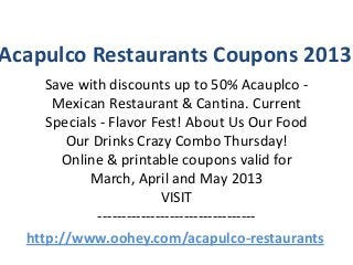 Acapulco Restaurants Coupons 2013
     Save with discounts up to 50% Acauplco -
      Mexican Restaurant & Cantina. Current
     Specials - Flavor Fest! About Us Our Food
        Our Drinks Crazy Combo Thursday!
       Online & printable coupons valid for
            March, April and May 2013
                          VISIT
             ---------------------------------
  http://www.oohey.com/acapulco-restaurants
 