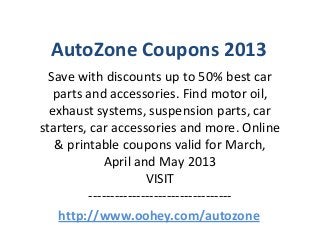 AutoZone Coupons 2013
  Save with discounts up to 50% best car
   parts and accessories. Find motor oil,
  exhaust systems, suspension parts, car
starters, car accessories and more. Online
   & printable coupons valid for March,
            April and May 2013
                      VISIT
         ---------------------------------
    http://www.oohey.com/autozone
 