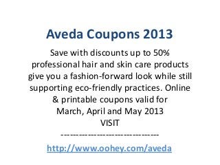 Aveda Coupons 2013
      Save with discounts up to 50%
 professional hair and skin care products
give you a fashion-forward look while still
supporting eco-friendly practices. Online
       & printable coupons valid for
        March, April and May 2013
                      VISIT
         ---------------------------------
     http://www.oohey.com/aveda
 