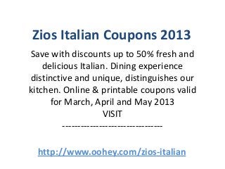 Zios Italian Coupons 2013
Save with discounts up to 50% fresh and
    delicious Italian. Dining experience
distinctive and unique, distinguishes our
kitchen. Online & printable coupons valid
      for March, April and May 2013
                       VISIT
          ---------------------------------

  http://www.oohey.com/zios-italian
 