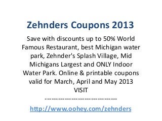 Zehnders Coupons 2013
  Save with discounts up to 50% World
Famous Restaurant, best Michigan water
   park, Zehnder's Splash Village, Mid
   Michigans Largest and ONLY Indoor
Water Park. Online & printable coupons
   valid for March, April and May 2013
                      VISIT
         ---------------------------------
   http://www.oohey.com/zehnders
 