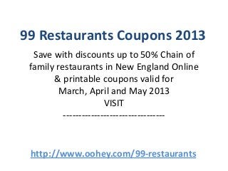 99 Restaurants Coupons 2013
  Save with discounts up to 50% Chain of
 family restaurants in New England Online
       & printable coupons valid for
        March, April and May 2013
                       VISIT
          ---------------------------------


 http://www.oohey.com/99-restaurants
 