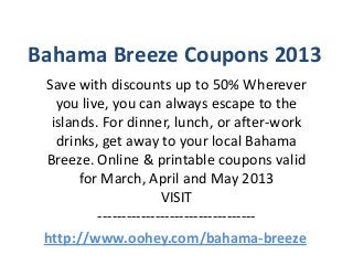 Bahama Breeze Coupons 2013
 Save with discounts up to 50% Wherever
   you live, you can always escape to the
  islands. For dinner, lunch, or after-work
   drinks, get away to your local Bahama
 Breeze. Online & printable coupons valid
       for March, April and May 2013
                       VISIT
          ---------------------------------
 http://www.oohey.com/bahama-breeze
 