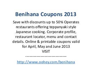 Benihana Coupons 2013
Save with discounts up to 50% Operates
  restaurants offering teppanyaki style
  Japanese cooking. Corporate profile,
 restaurant locator, menu and contact
details. Online & printable coupons valid
      for April, May and June 2013
                      VISIT
         ---------------------------------
   http://www.oohey.com/benihana
 