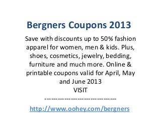 Bergners Coupons 2013
Save with discounts up to 50% fashion
apparel for women, men & kids. Plus,
 shoes, cosmetics, jewelry, bedding,
 furniture and much more. Online &
printable coupons valid for April, May
              and June 2013
                    VISIT
       ---------------------------------
 http://www.oohey.com/bergners
 