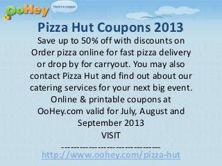 Pizza Hut Coupons 2013
Save up to 50% off with discounts on
Order pizza online for fast pizza delivery
or drop by for carryout. You may also
contact Pizza Hut and find out about our
catering services for your next big event.
Online & printable coupons at
OoHey.com valid for July, August and
September 2013
VISIT
---------------------------------
http://www.oohey.com/pizza-hut
 