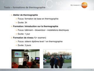 Testo – formations de thermographie


                    Atelier de thermographie
                              Focus: formation de base en thermographie
                              Durée: 3h
                    Formation: Introduction sur la thermographie
                              Focus: bâtiment – blowerdoor - installations électriques
                              Durée: 1 jour
                    Formation de niveau 1(+ examen)
                              Focus: obtenir diplôme level 1 en thermographie
                              Durée: 3 jours




Testo NV, Atelier de thermographie                                                        7/2
 