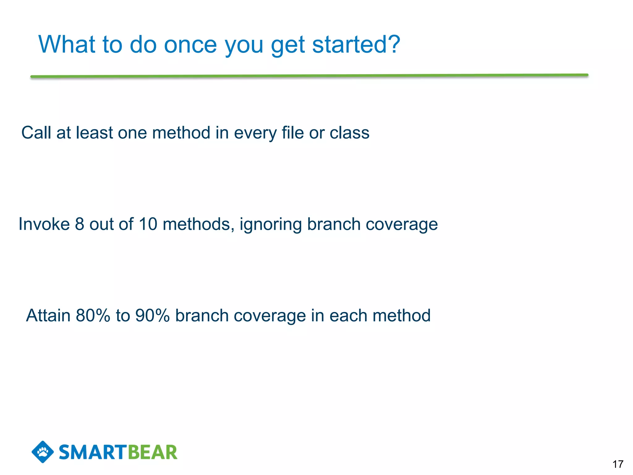 What to do once you get started?
17
Call at least one method in every file or class
Attain 80% to 90% branch coverage in each method
Invoke 8 out of 10 methods, ignoring branch coverage
 