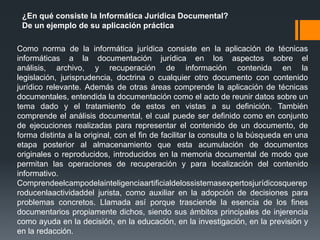 ¿En qué consiste la Informática Jurídica Documental?
 De un ejemplo de su aplicación práctica

Como norma de la informática jurídica consiste en la aplicación de técnicas
informáticas a la documentación jurídica en los aspectos sobre el
análisis, archivo, y recuperación de información contenida en la
legislación, jurisprudencia, doctrina o cualquier otro documento con contenido
jurídico relevante. Además de otras áreas comprende la aplicación de técnicas
documentales, entendida la documentación como el acto de reunir datos sobre un
tema dado y el tratamiento de estos en vistas a su definición. También
comprende el análisis documental, el cual puede ser definido como en conjunto
de ejecuciones realizadas para representar el contenido de un documento, de
forma distinta a la original, con el fin de facilitar la consulta o la búsqueda en una
etapa posterior al almacenamiento que esta acumulación de documentos
originales o reproducidos, introducidos en la memoria documental de modo que
permitan las operaciones de recuperación y para localización del contenido
informativo.
Comprendeelcampodelainteligenciaartificialdelossistemasexpertosjurídicosquerep
roducenlaactividaddel jurista, como auxiliar en la adopción de decisiones para
problemas concretos. Llamada así porque trasciende la esencia de los fines
documentarios propiamente dichos, siendo sus ámbitos principales de injerencia
como ayuda en la decisión, en la educación, en la investigación, en la previsión y
en la redacción.
 