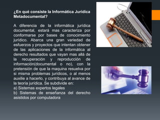 ¿En qué consiste la Informática Jurídica
Metadocumental?

A diferencia de la informática jurídica
documental, estará mas caracteriza por
conformarse por bases de conocimiento
jurídico. Abarca una gran variedad de
esfuerzos y proyectos que intentan obtener
de las aplicaciones de la informática al
derecho resultados que vayan mas allá de
la recuperación y reproducción de
información(documental o no), con la
pretensión de que la maquina resuelva por
si misma problemas jurídicos, o al menos
auxilie a hacerlo, y contribuya al avance de
la teoría jurídica. Se subdivide en:
a) Sistemas expertos legales
b) Sistemas de enseñanza del derecho
asistidos por computadora
 