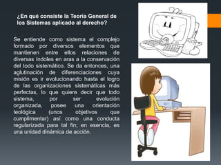 ¿En qué consiste la Teoría General de
 los Sistemas aplicado al derecho?


Se entiende como sistema el complejo
formado por diversos elementos que
mantienen entre ellos relaciones de
diversas índoles en aras a la conservación
del todo sistemático. Se da entonces, una
aglutinación de diferenciaciones cuya
misión es ir evolucionando hasta el logro
de las organizaciones sistemáticas más
perfectas, lo que quiere decir que todo
sistema,       por      ser       evolución
organizada,    posee     una    orientación
teológica     (unos      objetivos     que
cumplimentar) así como una conducta
regularizada para tal fin; en esencia, es
una unidad dinámica de acción.
 