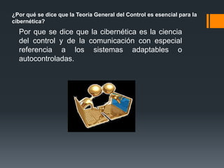 ¿Por qué se dice que la Teoría General del Control es esencial para la
cibernética?
  Por que se dice que la cibernética es la ciencia
  del control y de la comunicación con especial
  referencia a los sistemas adaptables o
  autocontroladas.
 
