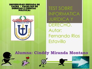 UNIVERSIDAD PRIVADA DE
 TACNA · FACULTAD DE
  DERECHO Y CIENCIAS
       POLÍTICAS
                         TEST SOBRE
                         INFORMATICA
                         JURÍDICA Y
                         DERECHO.
                         Autor:
                         Fernando Rios
                         Estavillo

    Alumna: Cinddy Miranda Montano
 