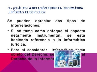 1.- ¿CUÁL ES LA RELACIÓN ENTRE LA INFORMÁTICA JURÍDICA Y EL DERECHO? Se pueden apreciar dos tipos de interrelaciones: Si se toma como enfoque el aspecto netamente instrumental, se esta haciendo referencia a la informática jurídica. Pero al considerar  Informática como objeto del Derecho, se hace alusión al Derecho de la Informática. 