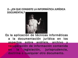 2.- ¿EN QUE CONSISTE LA INFORMÁTICA JURÍDICA DOCUMENTAL? Es la aplicación de técnicas informáticas a la documentación jurídica en los aspectos sobre análisis, archivo y recuperación de información contenida en la legislación, jurisprudencia, doctrina o cualquier otro documento. 
