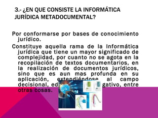 3.- ¿EN QUE CONSISTE LA INFORMÁTICA JURÍDICA METADOCUMENTAL? Por conformarse por bases de conocimiento jurídico.  Constituye aquella rama de la Informática jurídica que tiene un mayor significado de complejidad, por cuanto no se agota en la recopilación de textos documentarios, en la realización de documentos jurídicos, sino que es aun mas profunda en su aplicación, extendiéndose al campo decisional, educativo, investigativo, entre otras cosas. 