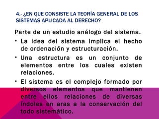4.- ¿EN QUE CONSISTE LA TEORÍA GENERAL DE LOS SISTEMAS APLICADA AL DERECHO? Parte de un estudio análogo del sistema. La idea del sistema implica el hecho de ordenación y estructuración. Una estructura es un conjunto de elementos entre los cuales existen relaciones. El sistema es el complejo formado por diversos elementos que mantienen entre ellos relaciones de diversas índoles en aras a la conservación del todo sistemático. 