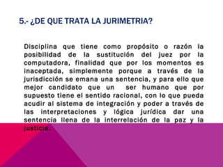 5.- ¿DE QUE TRATA LA JURIMETRIA? Disciplina que tiene como propósito o razón la posibilidad de la sustitución del juez por la computadora, finalidad que por los momentos es inaceptada, simplemente porque a través de la jurisdicción se emana una sentencia, y para ello que mejor candidato que un  ser humano que por supuesto tiene el sentido racional, con lo que pueda acudir al sistema de integración y poder a través de las interpretaciones y lógica jurídica dar una sentencia llena de la interrelación de la paz y la justicia. 