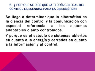 6.- ¿ POR QUE SE DICE QUE LA TEORÍA GENERAL DEL CONTROL ES ESENCIAL PARA LA CIBERNÉTICA? Se llego a determinar que la cibernética es la ciencia del control y la comunicación con especial referencia a los sistemas adaptables o auto controlados. Y porque es el estudio de sistemas abiertos en cuanto a la energía y cerrados en cuanto a la información y al control. 