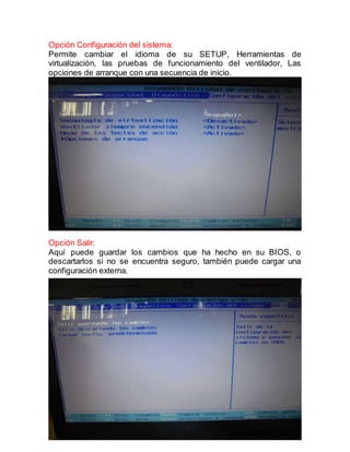 4
Opción Configuración del sistema:
Permite cambiar el idioma de su SETUP, Herramientas de
virtualización, las pruebas de funcionamiento del ventilador, Las
opciones de arranque con una secuencia de inicio.
Opción Salir:
Aquí puede guardar los cambios que ha hecho en su BIOS, o
descartarlos si no se encuentra seguro, también puede cargar una
configuración externa.
 