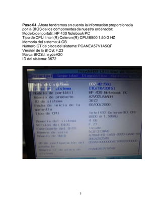 5
Paso 04. Ahora tendremos en cuenta la información proporcionada
por la BIOS de los componentesde nuestro ordenador:
Modelo del portátil: HP 430 Notebook PC
Tipo de CPU: Intel (R) Celeron(R) CPU B800 1.50 G HZ
Memoria del sistema: 4 GB
Número CT de placa del sistema:PCANEA57V1A5QF
Versión de la BIOS:F.23
Marca BIOS:InsydeH20
ID del sistema: 3672
 