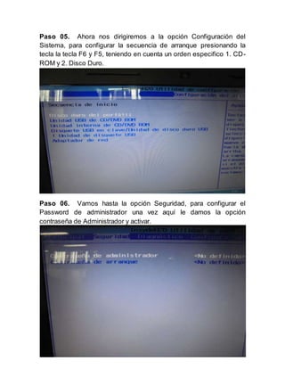 6
Paso 05. Ahora nos dirigiremos a la opción Configuración del
Sistema, para configurar la secuencia de arranque presionando la
tecla la tecla F6 y F5, teniendo en cuenta un orden especifico 1. CD-
ROM y 2. Disco Duro.
Paso 06. Vamos hasta la opción Seguridad, para configurar el
Password de administrador una vez aquí le damos la opción
contraseña de Administrador y activar.
 