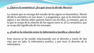 3. ¿Qué es la semiótica? ¿En qué áreas la divide Morris?
La ciencia que se encarga del estudio de los signos es lasemiótica. Morris
divide la semiótica en tres áreas: L a pragmática, que es la relación entre
signos y sus efectos sobre quienes hacen uso de ellos. La sintaxis, que es
la que se ocupa de la relación de los signos entre sí, y La semántica, que
se ocupa del significado de los mensajes.
4. ¿Cuál es la relación entre la Informática Jurídica y derecho?
Esta ciencia se ha venido relacionando con el derecho a través de dos
vías; por un lado, la informática jurídica, y por otro, el derecho de la
informática.
 