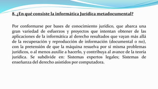 8. ¿En qué consiste la informática Jurídica metadocumental?
Por conformarse por bases de conocimiento jurídico, que abarca una
gran variedad de esfuerzos y proyectos que intentan obtener de las
aplicaciones de la informática al derecho resultados que vayan más allá
de la recuperación y reproducción de información (documental o no),
con la pretensión de que la máquina resuelva por sí misma problemas
jurídicos, o al menos auxilie a hacerlo, y contribuya al avance de la teoría
jurídica. Se subdivide en: Sistemas expertos legales; Sistemas de
enseñanza del derecho asistidos por computadora.
 