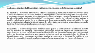 9. ¿En qué consiste la Heurística y cuál es su relación con la Informática Jurídica?
La heurística (encuentro o búsqueda, arte de la búsqueda), mediante su método, procede paso
a paso decidiendo tras cada uno de ellos la estrategia que conviene aplicar para dar el siguiente,
y así sucesivamente. También se ha conceptualizado la heurística como el método que se aplica
en el ámbito dela inteligencia artificial; por ejemplo, cuando un ordenador juega ajedrez y
decide cada jugada, no ya de acuerdo con una lista preestablecida, sino en función de una
nueva situación creada por la última jugada del adversario, que requiere una decisión razonada
(se trata de razonamientos basados en la experiencia).
En cuanto a la informática jurídica, podemos decir que es la rama que tiene interacción directa
con las materias de pedagogía del derecho, psicología educativa, lingüística y comunicación,
cuya finalidad es crear sistemas de enseñanza cuyo soporte de realización se aplica, en primera
parte, en la utilización de un instrumento computacional; en segundo lugar, las bases de
conocimiento para representar, organizar, analizar y estructurar la información jurídica y, por
último, la evaluación formativa del proceso enseñanza- aprendizaje previsto en el sistema.
 