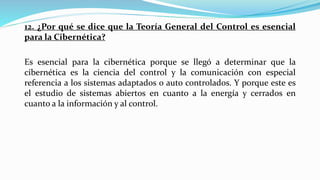 12. ¿Por qué se dice que la Teoría General del Control es esencial
para la Cibernética?
Es esencial para la cibernética porque se llegó a determinar que la
cibernética es la ciencia del control y la comunicación con especial
referencia a los sistemas adaptados o auto controlados. Y porque este es
el estudio de sistemas abiertos en cuanto a la energía y cerrados en
cuanto a la información y al control.
 