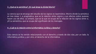3. ¿Qué es la semiótica? ¿En qué áreas la divide Morris?
La ciencia que se encarga del estudio de los signos es lasemiótica. Morris divide la semiótica
en tres áreas: L a pragmática, que es la relación entre signos y sus efectos sobre quienes
hacen uso de ellos. La sintaxis, que es la que se ocupa de la relación de los signos entre sí,
y La semántica, que se ocupa del significado de los mensajes.
4. ¿Cuál es la relación entre la Informática Jurídica y derecho?
Esta ciencia se ha venido relacionando con el derecho a través de dos vías; por un lado, la
informática jurídica, y por otro, el derecho de la informática.
 