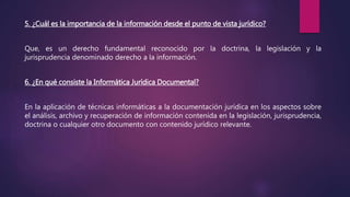 5. ¿Cuál es la importancia de la información desde el punto de vista jurídico?
Que, es un derecho fundamental reconocido por la doctrina, la legislación y la
jurisprudencia denominado derecho a la información.
6. ¿En qué consiste la Informática Jurídica Documental?
En la aplicación de técnicas informáticas a la documentación jurídica en los aspectos sobre
el análisis, archivo y recuperación de información contenida en la legislación, jurisprudencia,
doctrina o cualquier otro documento con contenido jurídico relevante.
 