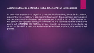7. ¿Señale la utilidad de la Informática Jurídica de Gestión? De un Ejemplo práctico.
Su utilidad se encaminada a organizar y controlar la información jurídica de documentos,
expedientes, libros, etcétera, ya sea mediante la aplicación de programas de administración
que permitan crear identificadores y descriptores para la clasificación de dicha información.
Por ejemplo; en un proceso laboral, por intermedio de este podemos visualizar a través dela
página del MINISTERIO DE JUSTICIA, en qué situación se encuentra el expediente, las
sentencias, las notificaciones, etc. Pudiendo de esta manera apreciarla situación actual del
proceso.
 