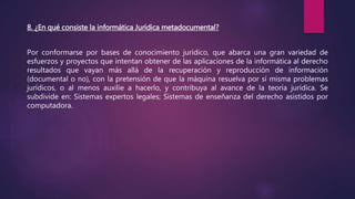 8. ¿En qué consiste la informática Jurídica metadocumental?
Por conformarse por bases de conocimiento jurídico, que abarca una gran variedad de
esfuerzos y proyectos que intentan obtener de las aplicaciones de la informática al derecho
resultados que vayan más allá de la recuperación y reproducción de información
(documental o no), con la pretensión de que la máquina resuelva por sí misma problemas
jurídicos, o al menos auxilie a hacerlo, y contribuya al avance de la teoría jurídica. Se
subdivide en: Sistemas expertos legales; Sistemas de enseñanza del derecho asistidos por
computadora.
 