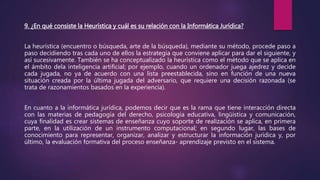 9. ¿En qué consiste la Heurística y cuál es su relación con la Informática Jurídica?
La heurística (encuentro o búsqueda, arte de la búsqueda), mediante su método, procede paso a
paso decidiendo tras cada uno de ellos la estrategia que conviene aplicar para dar el siguiente, y
así sucesivamente. También se ha conceptualizado la heurística como el método que se aplica en
el ámbito dela inteligencia artificial; por ejemplo, cuando un ordenador juega ajedrez y decide
cada jugada, no ya de acuerdo con una lista preestablecida, sino en función de una nueva
situación creada por la última jugada del adversario, que requiere una decisión razonada (se
trata de razonamientos basados en la experiencia).
En cuanto a la informática jurídica, podemos decir que es la rama que tiene interacción directa
con las materias de pedagogía del derecho, psicología educativa, lingüística y comunicación,
cuya finalidad es crear sistemas de enseñanza cuyo soporte de realización se aplica, en primera
parte, en la utilización de un instrumento computacional; en segundo lugar, las bases de
conocimiento para representar, organizar, analizar y estructurar la información jurídica y, por
último, la evaluación formativa del proceso enseñanza- aprendizaje previsto en el sistema.
 