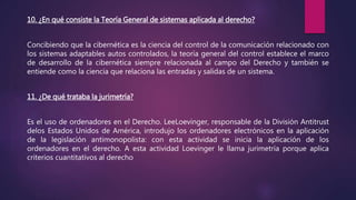 10. ¿En qué consiste la Teoría General de sistemas aplicada al derecho?
Concibiendo que la cibernética es la ciencia del control de la comunicación relacionado con
los sistemas adaptables autos controlados, la teoría general del control establece el marco
de desarrollo de la cibernética siempre relacionada al campo del Derecho y también se
entiende como la ciencia que relaciona las entradas y salidas de un sistema.
11. ¿De qué trataba la jurimetría?
Es el uso de ordenadores en el Derecho. LeeLoevinger, responsable de la División Antitrust
delos Estados Unidos de América, introdujo los ordenadores electrónicos en la aplicación
de la legislación antimonopolista: con esta actividad se inicia la aplicación de los
ordenadores en el derecho. A esta actividad Loevinger le llama jurimetría porque aplica
criterios cuantitativos al derecho
 