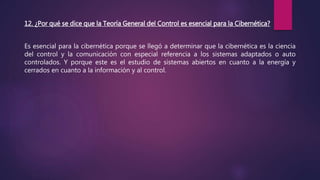 12. ¿Por qué se dice que la Teoría General del Control es esencial para la Cibernética?
Es esencial para la cibernética porque se llegó a determinar que la cibernética es la ciencia
del control y la comunicación con especial referencia a los sistemas adaptados o auto
controlados. Y porque este es el estudio de sistemas abiertos en cuanto a la energía y
cerrados en cuanto a la información y al control.
 