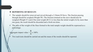  REPORTING OF RESULTS
 The sample should be removed and sieved through a 2.36mm IS Sieve. The fraction passing
through should be weighed (Weight 'B'). The fraction retained on the sieve should also be
weighed (Weight 'C') and if the total weight (B+C) is less than the initial weight (A) by more than
one gram, the result should be discarded and a fresh test done.
 The ratio of the weight of the fines formed to the total sample weight should be expressed as a
percentage.
Aggregate impact value =
B
A
x 100%
 Two such tests should be carried out and the mean of the results should be reported.
 