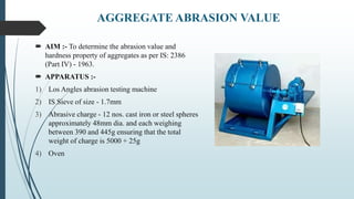 AGGREGATE ABRASION VALUE
 AIM :- To determine the abrasion value and
hardness property of aggregates as per IS: 2386
(Part IV) - 1963.
 APPARATUS :-
1) Los Angles abrasion testing machine
2) IS Sieve of size - 1.7mm
3) Abrasive charge - 12 nos. cast iron or steel spheres
approximately 48mm dia. and each weighing
between 390 and 445g ensuring that the total
weight of charge is 5000 + 25g
4) Oven
 