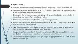  PROCEDURE :-
 clean and dry aggregate sample confirming to one of the grading A to G is used for the test.
 Aggregates weighing 5kg for grading A, B, C or D and 10kg for grading E, F or G may be takes
as test specimen and placed in the cylinder.
 The abrasive charge is also chosen in accordance with table no.1 and placed in the cylinder of
the machine, and cover is fixed to make dust tight.
 The machine is rotated at a speed of 30 to 33 revolutions per minute.
 The machine is rotated for 500 revolutions for grading A, B, C and D, for grading E, F and G, it
shall be rotated for 1000 revolution.
 After the desired number of revolution the machine is stopped and the material is discharged
from the machine taking care to take out entire stone dust.
 Using a sieve of size larger than 1.70mm IS sieve, the material is first separated into two parts
and the finer position is taken out and sieved further on a 1.7mm IS sieve.
 let the original weight of aggregate be w1 gm, weight of aggregate retained on 1.7mm IS sieve
after the test be w2 gm.
 