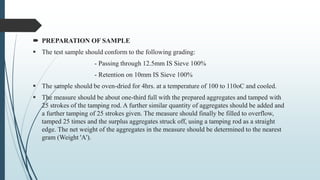  PREPARATION OF SAMPLE
 The test sample should conform to the following grading:
- Passing through 12.5mm IS Sieve 100%
- Retention on 10mm IS Sieve 100%
 The sample should be oven-dried for 4hrs. at a temperature of 100 to 110oC and cooled.
 The measure should be about one-third full with the prepared aggregates and tamped with
25 strokes of the tamping rod. A further similar quantity of aggregates should be added and
a further tamping of 25 strokes given. The measure should finally be filled to overflow,
tamped 25 times and the surplus aggregates struck off, using a tamping rod as a straight
edge. The net weight of the aggregates in the measure should be determined to the nearest
gram (Weight 'A').
 
