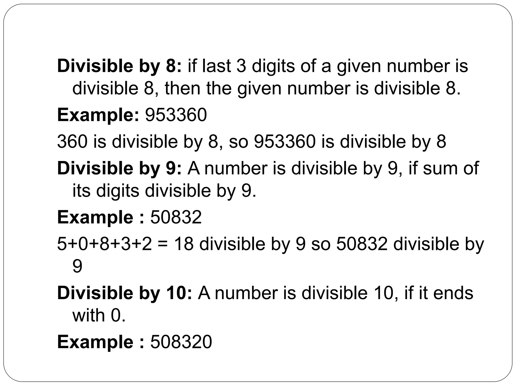 Divisible by 8: if last 3 digits of a given number is
divisible 8, then the given number is divisible 8.
Example: 953360
360 is divisible by 8, so 953360 is divisible by 8
Divisible by 9: A number is divisible by 9, if sum of
its digits divisible by 9.
Example : 50832
5+0+8+3+2 = 18 divisible by 9 so 50832 divisible by
9
Divisible by 10: A number is divisible 10, if it ends
with 0.
Example : 508320
 