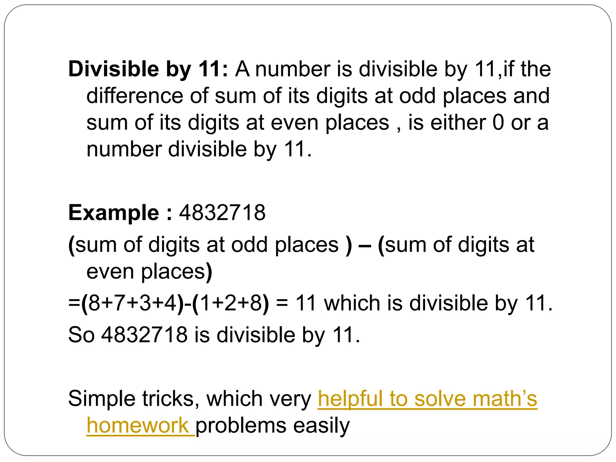 Divisible by 11: A number is divisible by 11,if the
difference of sum of its digits at odd places and
sum of its digits at even places , is either 0 or a
number divisible by 11.
Example : 4832718
(sum of digits at odd places ) – (sum of digits at
even places)
=(8+7+3+4)-(1+2+8) = 11 which is divisible by 11.
So 4832718 is divisible by 11.
Simple tricks, which very helpful to solve math’s
homework problems easily
 